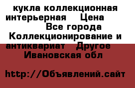 кукла коллекционная интерьерная  › Цена ­ 30 000 - Все города Коллекционирование и антиквариат » Другое   . Ивановская обл.